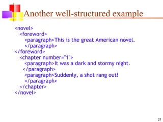 Another well-structured example
<novel>
  <foreword>
    <paragraph>This is the great American novel.
    </paragraph>
</foreword>
  <chapter number="1">
    <paragraph>It was a dark and stormy night.
   </paragraph>
    <paragraph>Suddenly, a shot rang out!
    </paragraph>
  </chapter>
</novel>



                                                   21
 