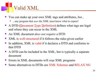 Valid XML
   You can make up your own XML tags and attributes, but...
       ...any program that uses the XML must know what to expect!
   A DTD (Document Type Definition) defines what tags are legal
    and where they can occur in the XML
   An XML document does not require a DTD
   XML is well-structured if it follows the rules given earlier
   In addition, XML is valid if it declares a DTD and conforms to
    that DTD
   A DTD can be included in the XML, but is typically a separate
    document
   Errors in XML documents will stop XML programs
   Some alternatives to DTDs are XML Schemas and RELAX NG
                                                                     23
 