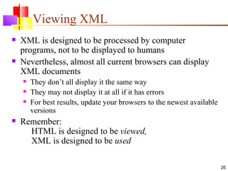 Viewing XML
   XML is designed to be processed by computer
    programs, not to be displayed to humans
   Nevertheless, almost all current browsers can display
    XML documents
       They don’t all display it the same way
       They may not display it at all if it has errors
       For best results, update your browsers to the newest available
        versions
   Remember:
      HTML is designed to be viewed,
      XML is designed to be used

                                                                         26
 
