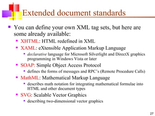 Extended document standards
   You can define your own XML tag sets, but here are
    some already available:
       XHTML: HTML redefined in XML
       XAML: eXtensible Application Markup Language
            declarative language for Microsoft Silverlight and DirectX graphics
             programming in Windows Vista or later
       SOAP: Simple Object Access Protocol
            defines the forms of messages and RPC’s (Remote Procedure Calls)
       MathML: Mathematical Markup Language
            describes math notation for integrating mathematical formulae into
             HTML and other document types
       SVG: Scalable Vector Graphics
            describing two-dimensional vector graphics

                                                                                   27
 