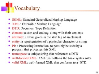 Vocabulary
   SGML: Standard Generalized Markup Language
   XML : Extensible Markup Language
   DTD: Document Type Definition
   element: a start and end tag, along with their contents
   attribute: a value given in the start tag of an element
   entity: a representation of a particular character or string
   PI: a Processing Instruction, to possibly be used by a
    program that processes this XML
   namespace: a unique string that references a DTD
   well-formed XML: XML that follows the basic syntax rules
   valid XML: well-formed XML that conforms to a DTD

                                                                   28
 