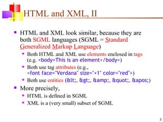HTML and XML, II
   HTML and XML look similar, because they are
    both SGML languages (SGML = Standard
    Generalized Markup Language)
       Both HTML and XML use elements enclosed in tags
        (e.g. <body>This is an element</body>)
       Both use tag attributes (e.g.,
        <font face="Verdana" size="+1" color="red">)
       Both use entities (<, >, &amp;, ", ')
   More precisely,
       HTML is defined in SGML
       XML is a (very small) subset of SGML

                                                                3
 