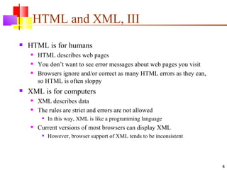 HTML and XML, III
   HTML is for humans
       HTML describes web pages
       You don’t want to see error messages about web pages you visit
       Browsers ignore and/or correct as many HTML errors as they can,
        so HTML is often sloppy
   XML is for computers
       XML describes data
       The rules are strict and errors are not allowed
            In this way, XML is like a programming language
       Current versions of most browsers can display XML
            However, browser support of XML tends to be inconsistent




                                                                          4
 