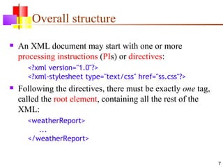 Overall structure
   An XML document may start with one or more
    processing instructions (PIs) or directives:
      <?xml version="1.0"?>
      <?xml-stylesheet type="text/css" href="ss.css"?>
   Following the directives, there must be exactly one tag,
    called the root element, containing all the rest of the
    XML:
      <weatherReport>
         ...
      </weatherReport>


                                                               7
 