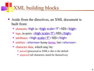XML building blocks
   Aside from the directives, an XML document is
    built from:
       elements: high in <high scale="F">103</high>
       tags, in pairs: <high scale="F">103</high>
       attributes: <high scale="F">103</high>
       entities: <afternoon>Sunny &amp; hot</afternoon>
       character data, which may be:
            parsed (processed as XML)--this is the default
            unparsed (all characters stand for themselves)




                                                              8
 