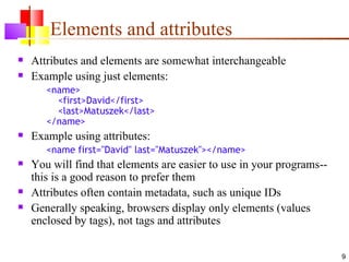 Elements and attributes
   Attributes and elements are somewhat interchangeable
   Example using just elements:
       <name>
         <first>David</first>
         <last>Matuszek</last>
       </name>
   Example using attributes:
       <name first="David" last="Matuszek"></name>
   You will find that elements are easier to use in your programs--
    this is a good reason to prefer them
   Attributes often contain metadata, such as unique IDs
   Generally speaking, browsers display only elements (values
    enclosed by tags), not tags and attributes

                                                                       9
 