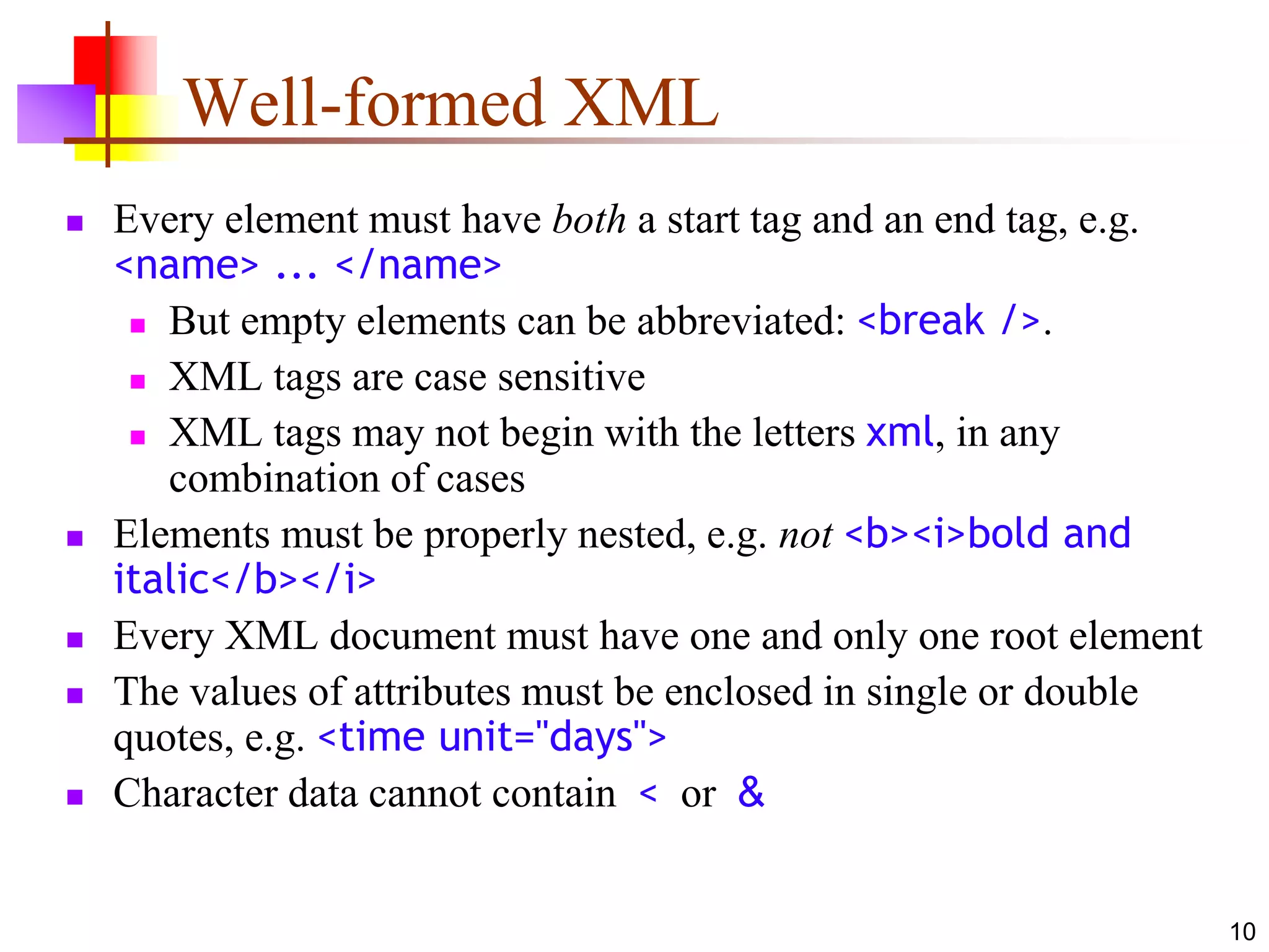 10
Well-formed XML
 Every element must have both a start tag and an end tag, e.g.
<name> ... </name>
 But empty elements can be abbreviated: <break />.
 XML tags are case sensitive
 XML tags may not begin with the letters xml, in any
combination of cases
 Elements must be properly nested, e.g. not <b><i>bold and
italic</b></i>
 Every XML document must have one and only one root element
 The values of attributes must be enclosed in single or double
quotes, e.g. <time unit="days">
 Character data cannot contain < or &
 