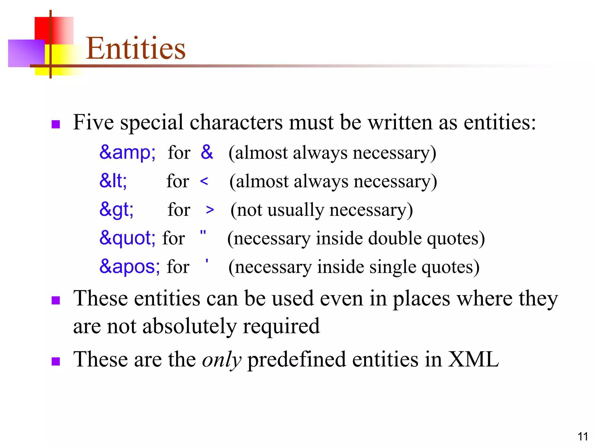 11
Entities
 Five special characters must be written as entities:
&amp; for & (almost always necessary)
< for < (almost always necessary)
> for > (not usually necessary)
" for " (necessary inside double quotes)
' for ' (necessary inside single quotes)
 These entities can be used even in places where they
are not absolutely required
 These are the only predefined entities in XML
 