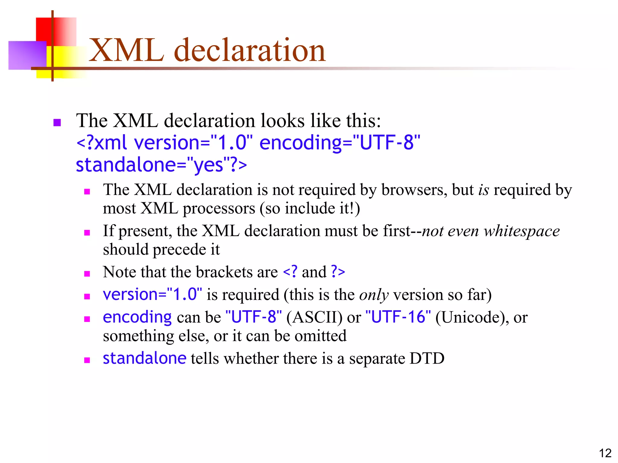 12
XML declaration
 The XML declaration looks like this:
<?xml version="1.0" encoding="UTF-8"
standalone="yes"?>
 The XML declaration is not required by browsers, but is required by
most XML processors (so include it!)
 If present, the XML declaration must be first--not even whitespace
should precede it
 Note that the brackets are <? and ?>
 version="1.0" is required (this is the only version so far)
 encoding can be "UTF-8" (ASCII) or "UTF-16" (Unicode), or
something else, or it can be omitted
 standalone tells whether there is a separate DTD
 