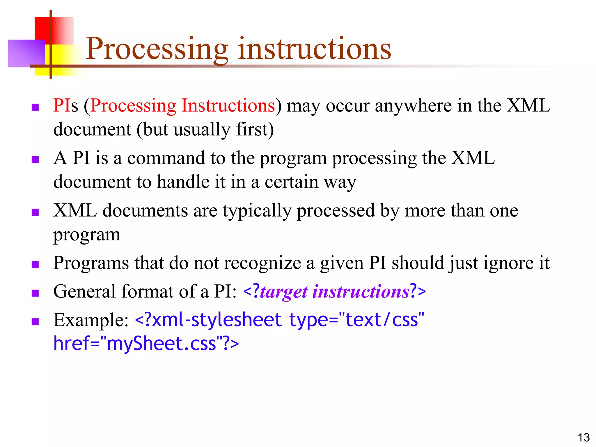 13
Processing instructions
 PIs (Processing Instructions) may occur anywhere in the XML
document (but usually first)
 A PI is a command to the program processing the XML
document to handle it in a certain way
 XML documents are typically processed by more than one
program
 Programs that do not recognize a given PI should just ignore it
 General format of a PI: <?target instructions?>
 Example: <?xml-stylesheet type="text/css"
href="mySheet.css"?>
 