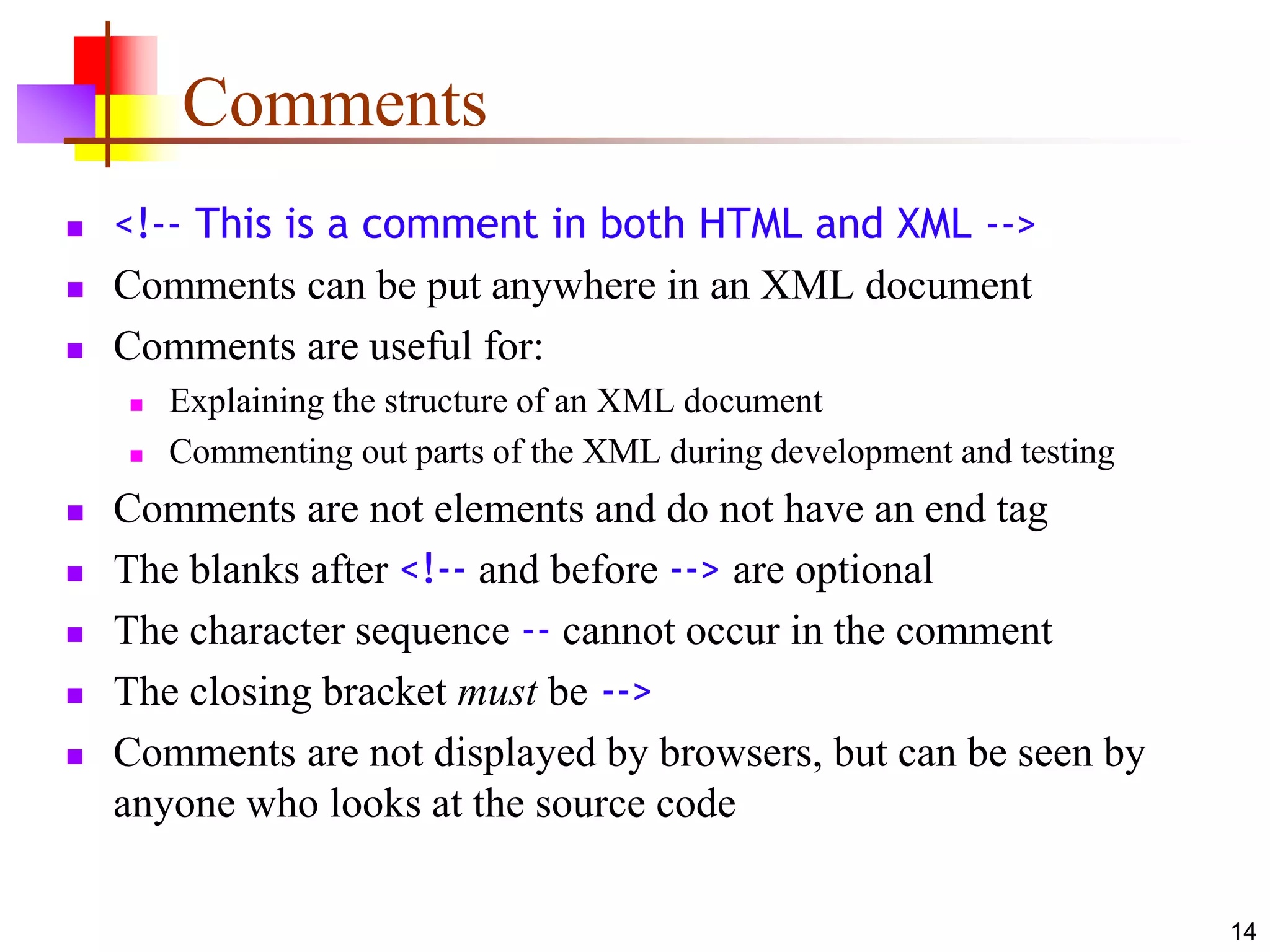 14
Comments
 <!-- This is a comment in both HTML and XML -->
 Comments can be put anywhere in an XML document
 Comments are useful for:
 Explaining the structure of an XML document
 Commenting out parts of the XML during development and testing
 Comments are not elements and do not have an end tag
 The blanks after <!-- and before --> are optional
 The character sequence -- cannot occur in the comment
 The closing bracket must be -->
 Comments are not displayed by browsers, but can be seen by
anyone who looks at the source code
 