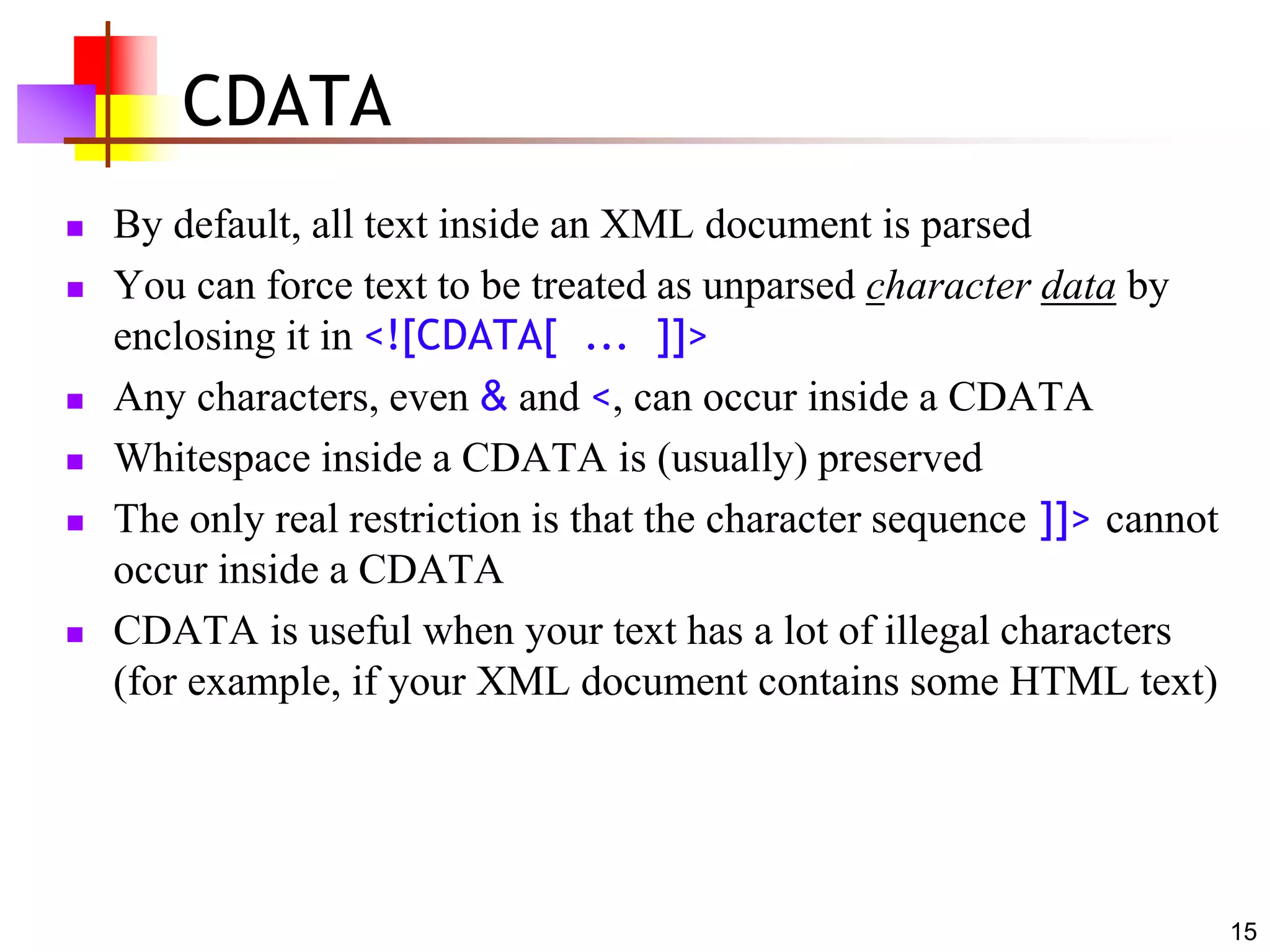 15
CDATA
 By default, all text inside an XML document is parsed
 You can force text to be treated as unparsed character data by
enclosing it in <![CDATA[ ... ]]>
 Any characters, even & and <, can occur inside a CDATA
 Whitespace inside a CDATA is (usually) preserved
 The only real restriction is that the character sequence ]]> cannot
occur inside a CDATA
 CDATA is useful when your text has a lot of illegal characters
(for example, if your XML document contains some HTML text)
 