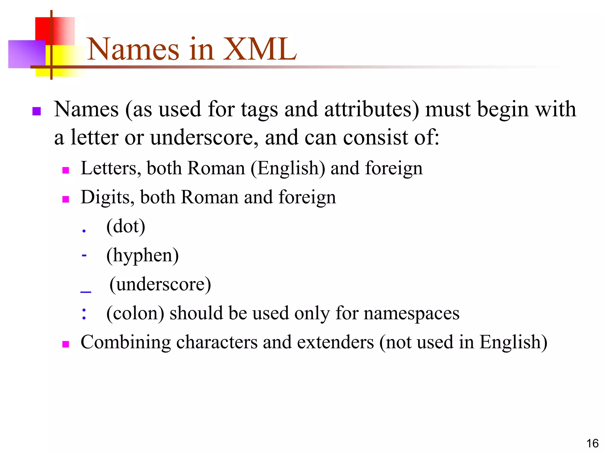 16
Names in XML
 Names (as used for tags and attributes) must begin with
a letter or underscore, and can consist of:
 Letters, both Roman (English) and foreign
 Digits, both Roman and foreign
. (dot)
- (hyphen)
_ (underscore)
: (colon) should be used only for namespaces
 Combining characters and extenders (not used in English)
 