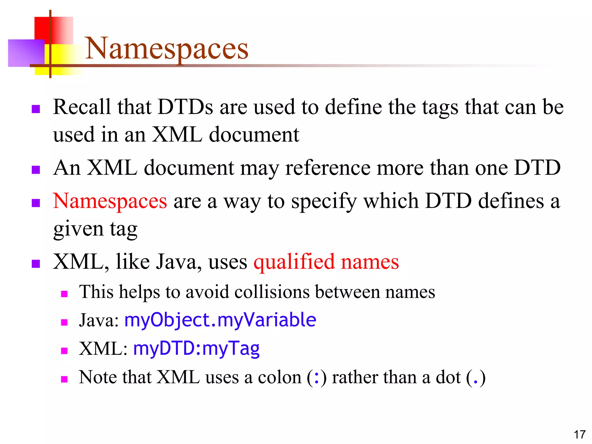 17
Namespaces
 Recall that DTDs are used to define the tags that can be
used in an XML document
 An XML document may reference more than one DTD
 Namespaces are a way to specify which DTD defines a
given tag
 XML, like Java, uses qualified names
 This helps to avoid collisions between names
 Java: myObject.myVariable
 XML: myDTD:myTag
 Note that XML uses a colon (:) rather than a dot (.)
 