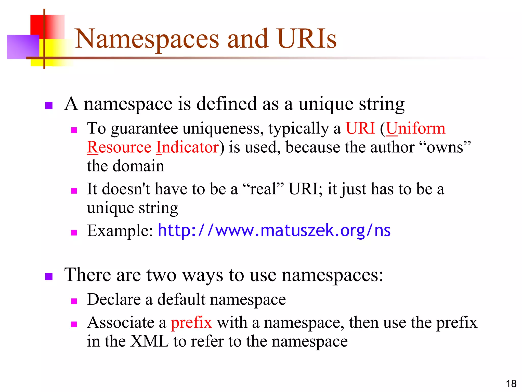18
Namespaces and URIs
 A namespace is defined as a unique string
 To guarantee uniqueness, typically a URI (Uniform
Resource Indicator) is used, because the author “owns”
the domain
 It doesn't have to be a “real” URI; it just has to be a
unique string
 Example: http://www.matuszek.org/ns
 There are two ways to use namespaces:
 Declare a default namespace
 Associate a prefix with a namespace, then use the prefix
in the XML to refer to the namespace
 