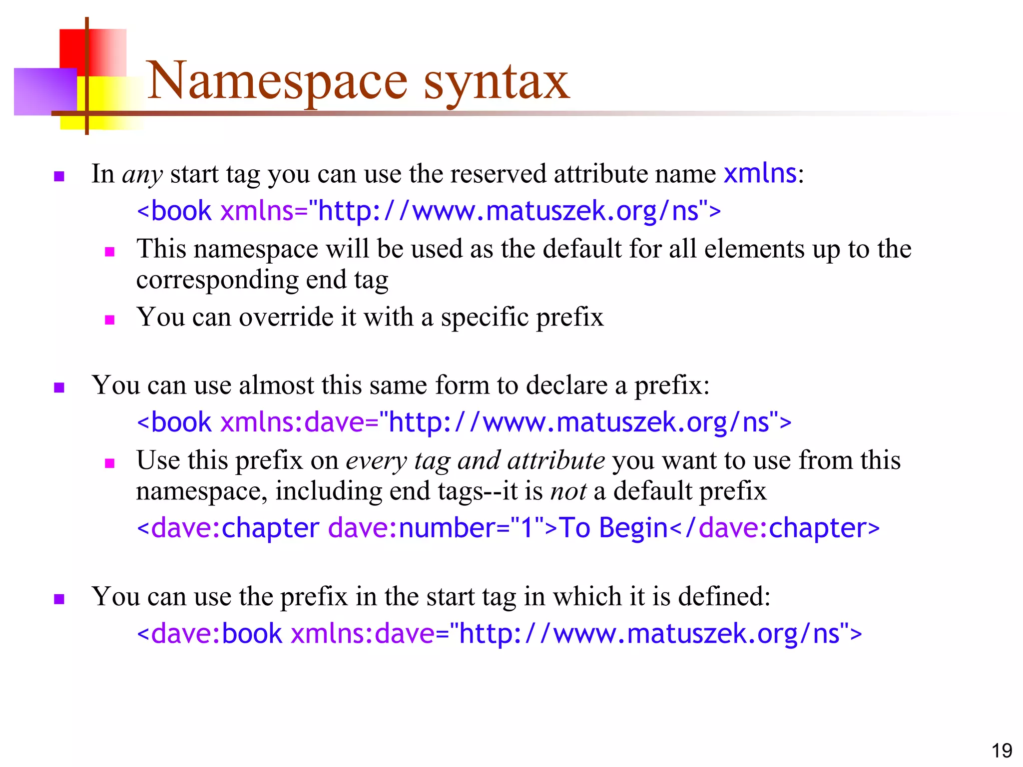 19
Namespace syntax
 In any start tag you can use the reserved attribute name xmlns:
<book xmlns="http://www.matuszek.org/ns">
 This namespace will be used as the default for all elements up to the
corresponding end tag
 You can override it with a specific prefix
 You can use almost this same form to declare a prefix:
<book xmlns:dave="http://www.matuszek.org/ns">
 Use this prefix on every tag and attribute you want to use from this
namespace, including end tags--it is not a default prefix
<dave:chapter dave:number="1">To Begin</dave:chapter>
 You can use the prefix in the start tag in which it is defined:
<dave:book xmlns:dave="http://www.matuszek.org/ns">
 