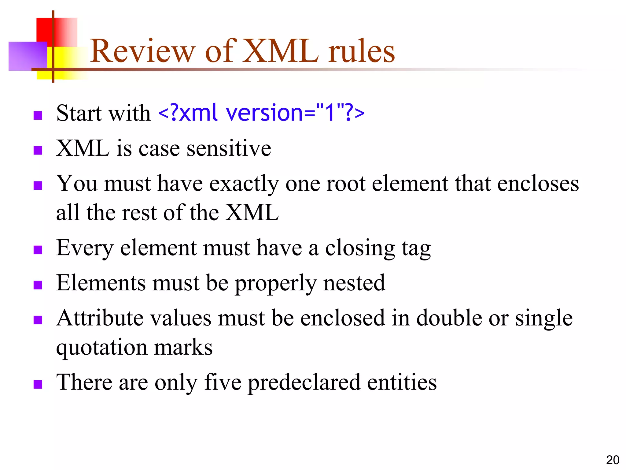 20
Review of XML rules
 Start with <?xml version="1"?>
 XML is case sensitive
 You must have exactly one root element that encloses
all the rest of the XML
 Every element must have a closing tag
 Elements must be properly nested
 Attribute values must be enclosed in double or single
quotation marks
 There are only five predeclared entities
 