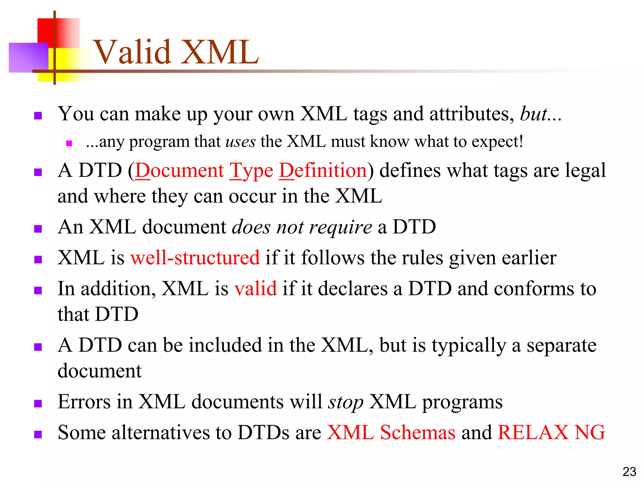23
Valid XML
 You can make up your own XML tags and attributes, but...
 ...any program that uses the XML must know what to expect!
 A DTD (Document Type Definition) defines what tags are legal
and where they can occur in the XML
 An XML document does not require a DTD
 XML is well-structured if it follows the rules given earlier
 In addition, XML is valid if it declares a DTD and conforms to
that DTD
 A DTD can be included in the XML, but is typically a separate
document
 Errors in XML documents will stop XML programs
 Some alternatives to DTDs are XML Schemas and RELAX NG
 
