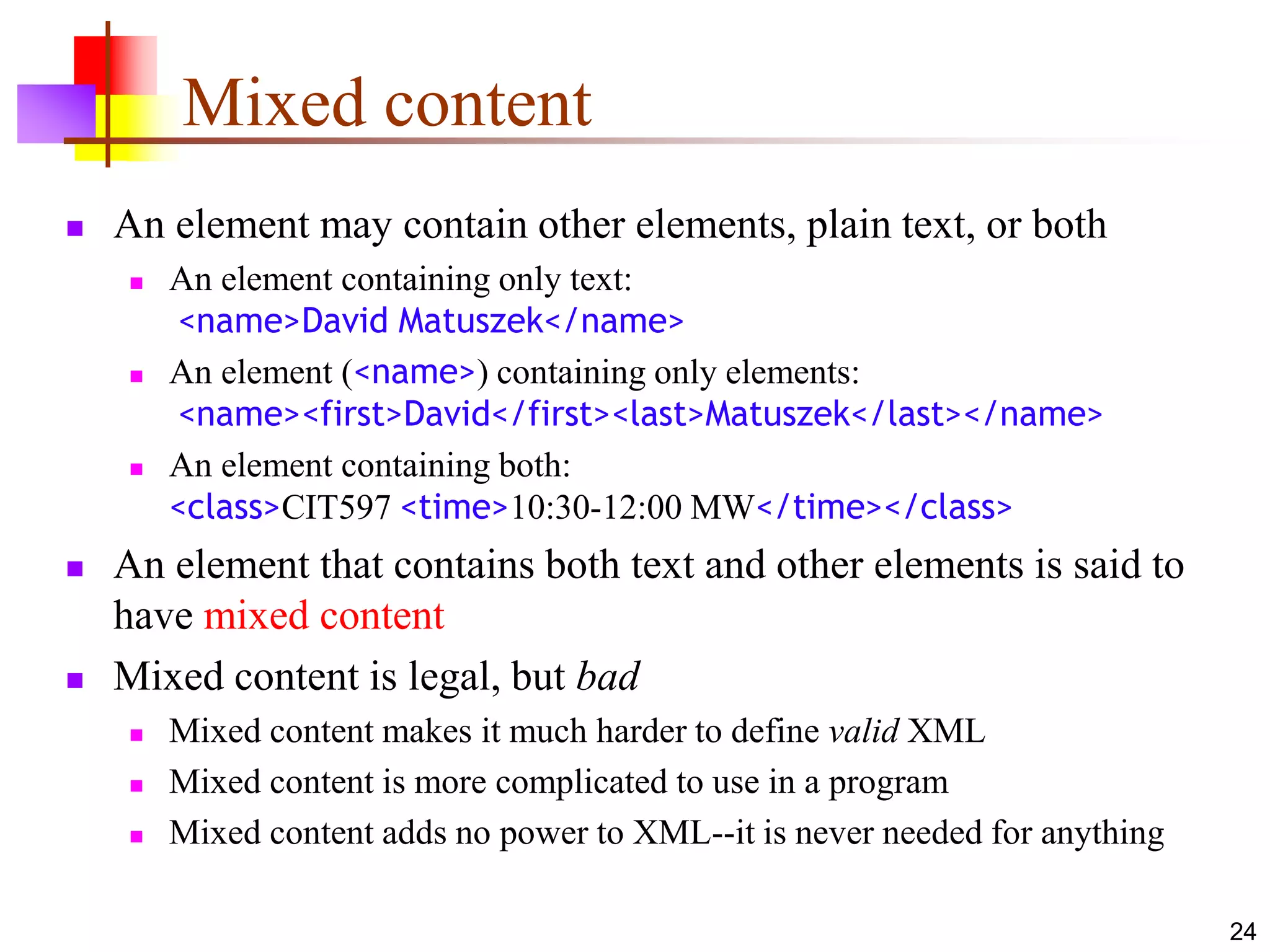 24
Mixed content
 An element may contain other elements, plain text, or both
 An element containing only text:
<name>David Matuszek</name>
 An element (<name>) containing only elements:
<name><first>David</first><last>Matuszek</last></name>
 An element containing both:
<class>CIT597 <time>10:30-12:00 MW</time></class>
 An element that contains both text and other elements is said to
have mixed content
 Mixed content is legal, but bad
 Mixed content makes it much harder to define valid XML
 Mixed content is more complicated to use in a program
 Mixed content adds no power to XML--it is never needed for anything
 