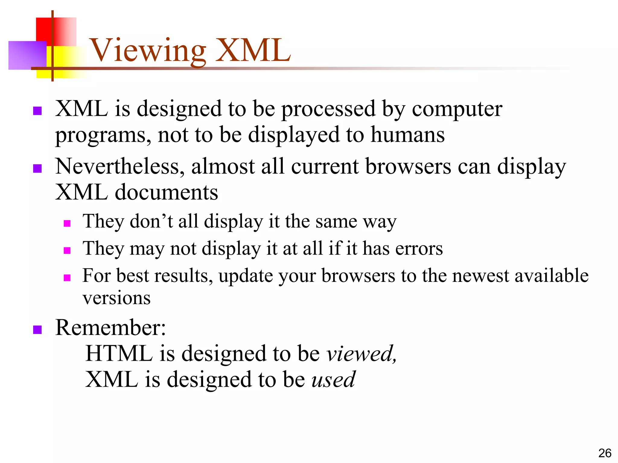 26
Viewing XML
 XML is designed to be processed by computer
programs, not to be displayed to humans
 Nevertheless, almost all current browsers can display
XML documents
 They don’t all display it the same way
 They may not display it at all if it has errors
 For best results, update your browsers to the newest available
versions
 Remember:
HTML is designed to be viewed,
XML is designed to be used
 