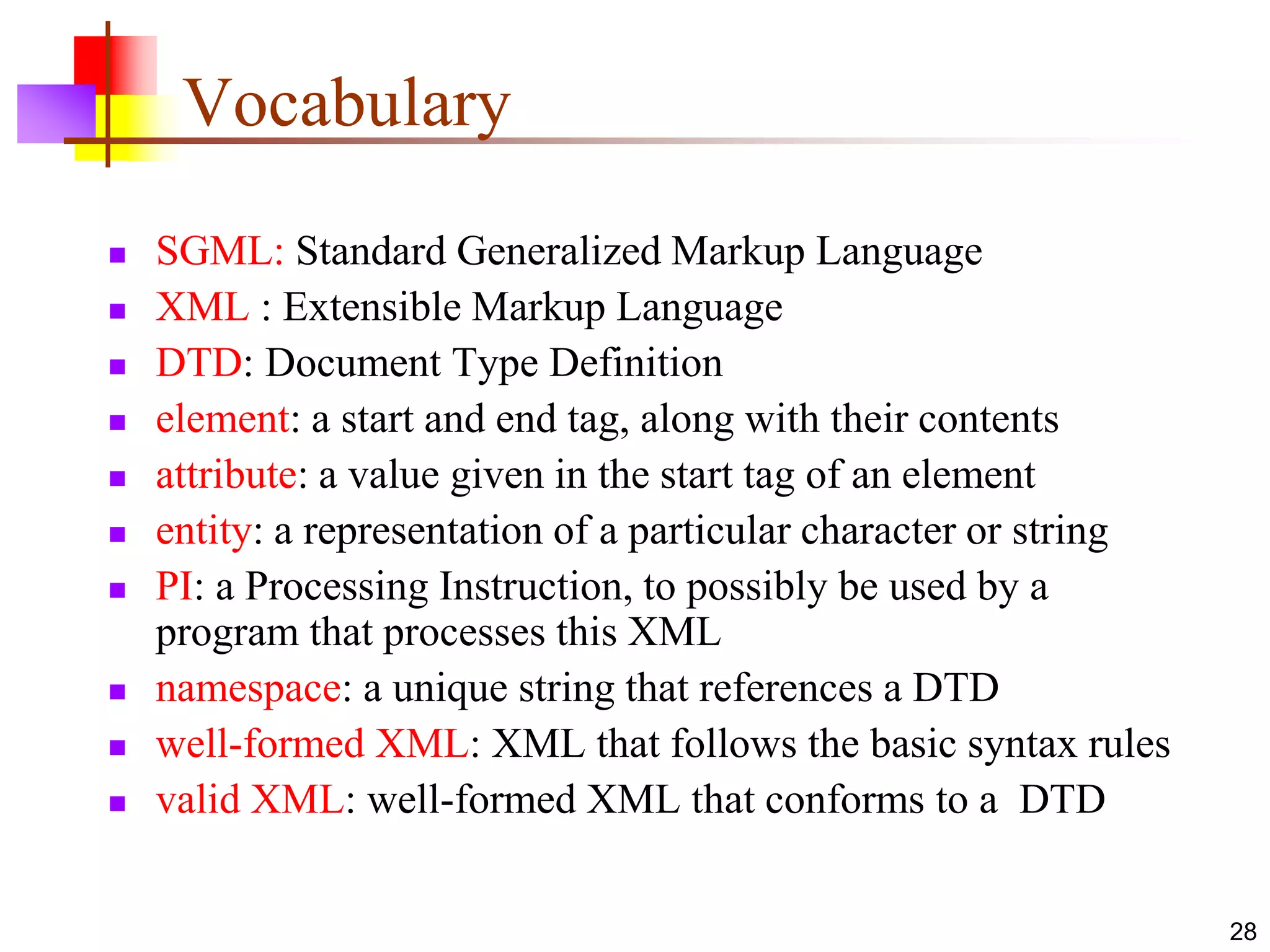 28
Vocabulary
 SGML: Standard Generalized Markup Language
 XML : Extensible Markup Language
 DTD: Document Type Definition
 element: a start and end tag, along with their contents
 attribute: a value given in the start tag of an element
 entity: a representation of a particular character or string
 PI: a Processing Instruction, to possibly be used by a
program that processes this XML
 namespace: a unique string that references a DTD
 well-formed XML: XML that follows the basic syntax rules
 valid XML: well-formed XML that conforms to a DTD
 