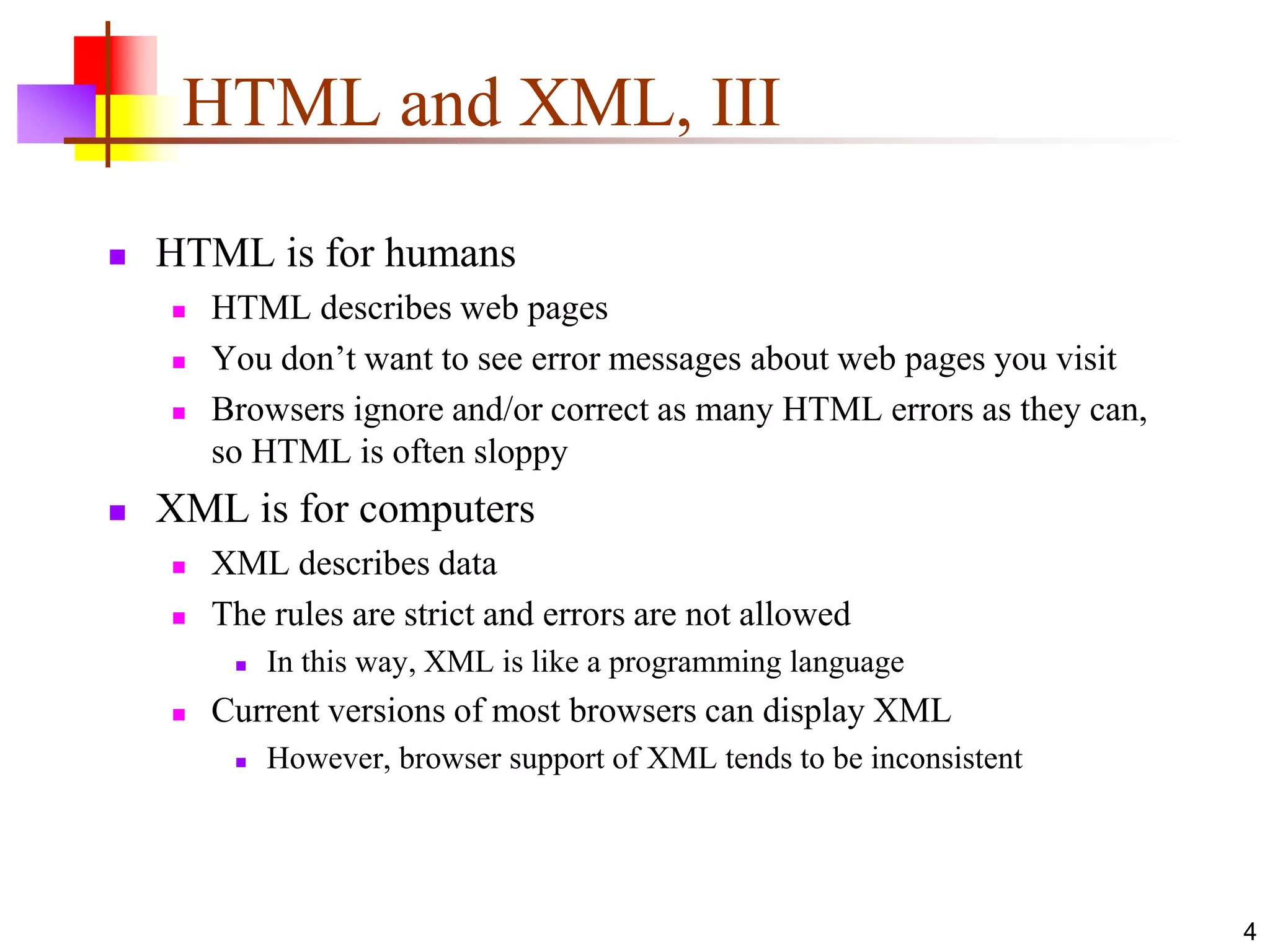 4
HTML and XML, III
 HTML is for humans
 HTML describes web pages
 You don’t want to see error messages about web pages you visit
 Browsers ignore and/or correct as many HTML errors as they can,
so HTML is often sloppy
 XML is for computers
 XML describes data
 The rules are strict and errors are not allowed
 In this way, XML is like a programming language
 Current versions of most browsers can display XML
 However, browser support of XML tends to be inconsistent
 