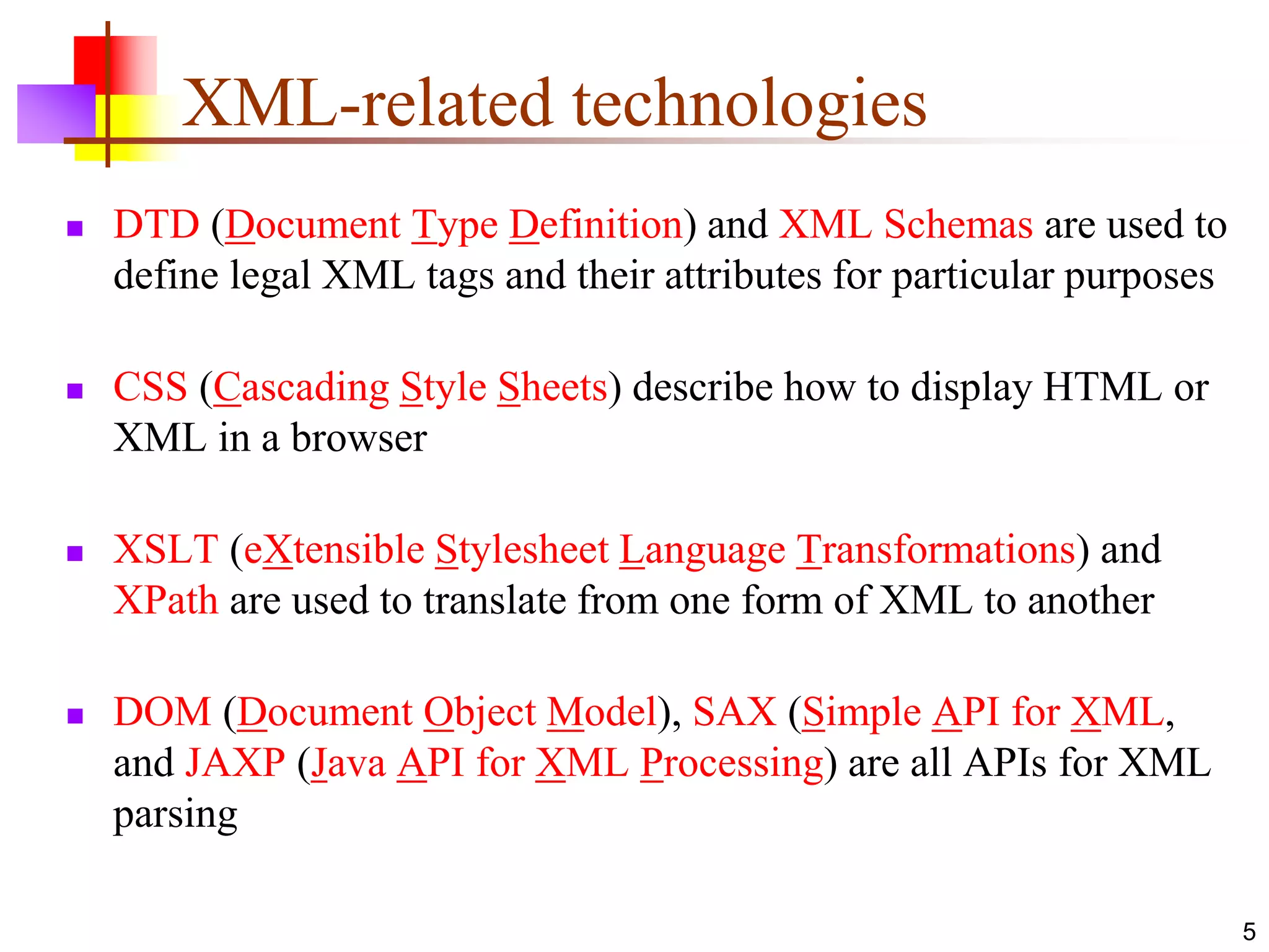 5
XML-related technologies
 DTD (Document Type Definition) and XML Schemas are used to
define legal XML tags and their attributes for particular purposes
 CSS (Cascading Style Sheets) describe how to display HTML or
XML in a browser
 XSLT (eXtensible Stylesheet Language Transformations) and
XPath are used to translate from one form of XML to another
 DOM (Document Object Model), SAX (Simple API for XML,
and JAXP (Java API for XML Processing) are all APIs for XML
parsing
 
