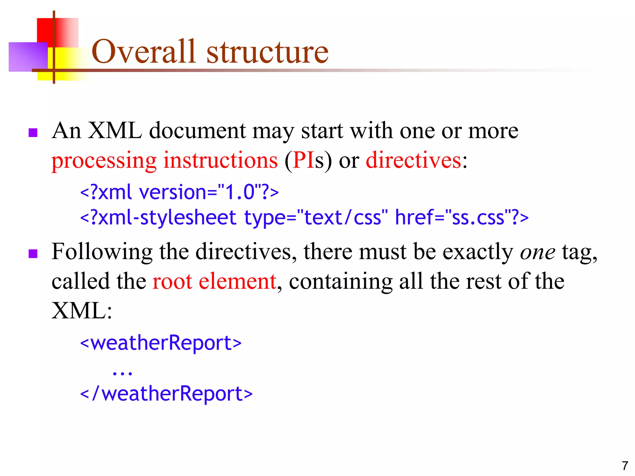 7
Overall structure
 An XML document may start with one or more
processing instructions (PIs) or directives:
<?xml version="1.0"?>
<?xml-stylesheet type="text/css" href="ss.css"?>
 Following the directives, there must be exactly one tag,
called the root element, containing all the rest of the
XML:
<weatherReport>
...
</weatherReport>
 
