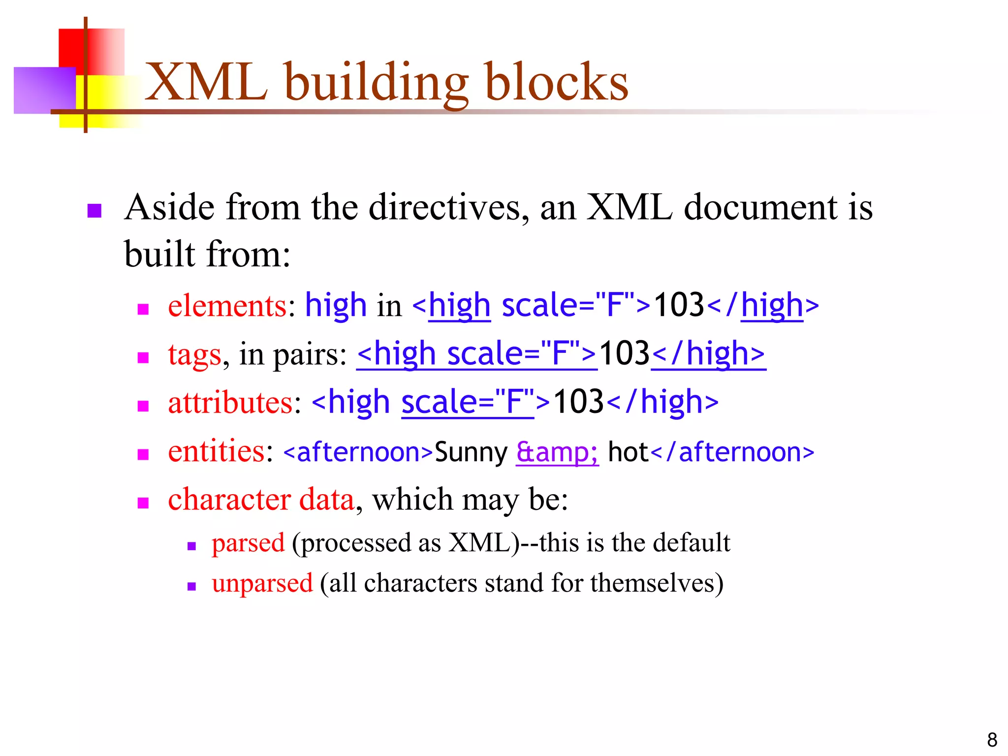 8
XML building blocks
 Aside from the directives, an XML document is
built from:
 elements: high in <high scale="F">103</high>
 tags, in pairs: <high scale="F">103</high>
 attributes: <high scale="F">103</high>
 entities: <afternoon>Sunny &amp; hot</afternoon>
 character data, which may be:
 parsed (processed as XML)--this is the default
 unparsed (all characters stand for themselves)
 