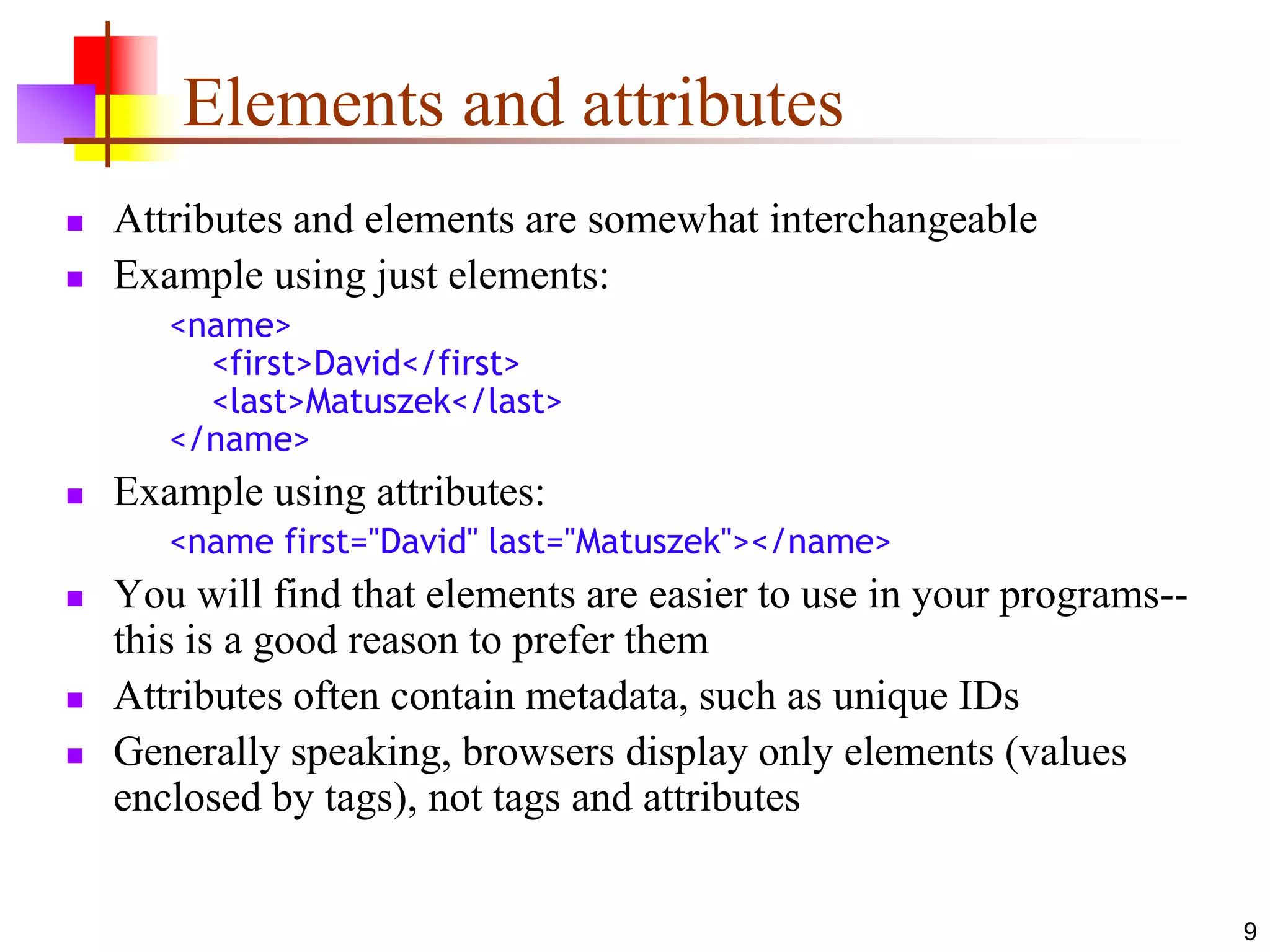 9
Elements and attributes
 Attributes and elements are somewhat interchangeable
 Example using just elements:
<name>
<first>David</first>
<last>Matuszek</last>
</name>
 Example using attributes:
<name first="David" last="Matuszek"></name>
 You will find that elements are easier to use in your programs--
this is a good reason to prefer them
 Attributes often contain metadata, such as unique IDs
 Generally speaking, browsers display only elements (values
enclosed by tags), not tags and attributes
 