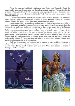 Apesar dos preceitos tradicionais relacionarem tanto Oxum como Yemanjá à função da
maternidade, pode estabelecer-se uma boa distinção entre esse conceitos. As duas Orixás não
rivalizam (Yemanjá praticamente não rivaliza com ninguém, enquanto Oxum é famosa por suas
pendências amorosas que a colocaram contra Iansã e Obá). Cada uma domina a maternidade num
momento diferente.
A majestade dos mares, senhora dos oceanos, sereia sagrada, Yemanjá é a rainha das
águas salgadas, regente absoluta dos lares, protetora da família. Chamada também de Deusa das
Pérolas, é aquela que apara a cabeça dos bebês no momento de nascimento.
Numa Casa de Santo, Yemanjá atua dando sentido ao grupo, à comunidade ali reunida e
transformando essa convivência num ato familiar; criando raízes e dependência; proporcionando
sentimento de irmão para irmão em pessoas que há bem pouco tempo não se conheciam;
proporcionando também o sentimento de pai para filho ou de mãe para filho e vice-versa, nos
casos de relacionamento dos Babalorixás (Pais no Santo) ou Ialorixás (Mães no Santo) com os
Filhos no Santo. A necessidade de saber se aquele que amamos estão bem, a dor pela
preocupação, é uma regência de Yemanjá, que não vai deixar morrer dentro de nós o sentido de
amor ao próximo, principalmente em se tratando de um filho, filha, pai, mãe, outro parente ou
amigo muito querido. É a preocupação e o desejo de ver aquele que amamos a salvo, sem
problemas, é a manutenção da harmonia do lar.
É ela que proporcionará boa pesca nos mares, regendo os seres aquáticos e provendo o
alimento vindo do seu reino. É ela quem controla as marés, é a praia em ressaca, é a onda do mar,
é o maremoto. Protege a vida marinha. Junta-se ao orixá Oxalá complementando-o como o
Princípio Gerador Feminino.
2
 