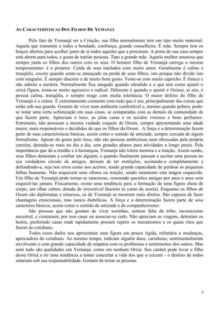 AS CARACTERÍSTICAS DOS FILHOS DE YEMANJÁ
Pelo fato de Yemanjá ser a Criação, sua filha normalmente tem um tipo muito maternal.
Aquela que transmite a todos a bondade, confiança, grande conselheira. É mãe. Sempre tem os
braços abertos para acolher junto de si todos aqueles que a procuram. A porta de sua casa sempre
está aberta para todos, e gosta de tutelar pessoas. Tipo a grande mãe. Aquela mulher amorosa que
sempre junta os filhos dos outros com os seus. O homem filho de Yemanjá carrega o mesmo
temperamento: é o protetor. Cuida de seus tutelados com muito amor. Geralmente é calmo e
tranqüilo, exceto quando sente-se ameaçado na perda de seus filhos, isto porque não divide isto
com ninguém. É sempre discreto e de muito bom gosto. Veste-se com muito capricho. É franco e
não admite a mentira. Normalmente fica zangado quando ofendido e o que tem como ajuntó o
orixá Ogum, torna-se muito agressivo e radical. Diferente é quando o ajuntó é Oxóssi, aí sim, é
pessoa calma, tranqüila, e sempre reage com muita tolerância. O maior defeito do filho de
Yemanjá é o ciúme. É extremamente ciumento com tudo que é seu, principalmente das coisas que
estão sob sua guarda. Gostam de viver num ambiente confortável e, mesmo quando pobres, pode-
se notar uma certa sofisticação em suas casas, se comparadas com as demais da comunidade de
que fazem parte. Apreciam o luxo, as jóias caras e os tecidos vistosos e bons perfumes.
Entretanto, não possuem a mesma vaidade coquete de Oxum, sempre apresentando uma idade
maior, mais responsáveis e decididos do que os filhos da Oxum. A força e a determinação fazem
parte de suas características básicas, assim como o sentido de amizade, sempre cercada de algum
formalismo. Apesar do gosto pelo luxo, não são pessoas ambiciosas nem obcecadas pela própria
carreira, detendo-se mais no dia a dia, sem grandes planos para atividades a longo prazo. Pela
importância que dá a retidão e à hierarquia, Yemanjá não tolera mentira e a traição. Assim sendo,
seus filhos demoram a confiar em alguém, e quando finalmente passam a aceitar uma pessoa no
seu verdadeiro círculo de amigos, deixam de ter restrições, aceitando-a completamente e
defendendo-a, seja nos erros como nos acertos, tendo grande capacidade de perdoar as pequenas
falhas humanas. Não esquecem uma ofensa ou traição, sendo raramente esta mágoa esquecida.
Um filho de Yemanjá pode tornar-se rancoroso, remoendo questões antigas por anos e anos sem
esquecê-las jamais. Fisicamente, existe uma tendência para a formação de uma figura cheia de
corpo, um olhar calmo, dotada de irresistível fascínio (o canto da sereia). Enquanto os filhos de
Oxum são diplomatas e sinuosos, os de Yemanjá se mostram mais diretos. São capazes de fazer
chantagens emocionais, mas nunca diabólicas. A força e a determinação fazem parte de seus
caracteres básicos, assim como o sentido da amizade e do companheirismo.
São pessoas que não gostam de viver sozinhas, sentem falta da tribo, inconsciente
ancestral, e costumam, por isso casar ou associar-se cedo. Não apreciam as viagens, detestam os
hotéis, preferindo casas onde rapidamente possam repetir os mecanismos e os quase ritos que
fazem do cotidiano.
Todos esses dados nos apresentam uma figura um pouco rígida, refratária a mudanças,
apreciadora do cotidiano. Ao mesmo tempo, indicam alguém doce, carinhoso, sentimentalmente
envolvente e com grande capacidade de empatia com os problemas e sentimentos dos outros. Mas
nem tudo são qualidades em Yemanjá, como em nenhum Orixá. Seu caráter pode levar o filho
desse Orixá a ter uma tendência a tentar concertar a vida dos que o cercam - o destino de todos
estariam sob sua responsabilidade. Gostam de testar as pessoas.
4
 