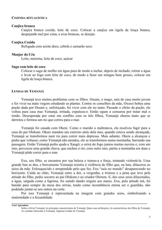 COZINHA RITUALÍSTICA
Canjica branca
Canjica branca cozida, leite de coco. Colocar a canjica em tigela de louça branca,
despejando mel por cima, e uvas brancas, se desejar.
Canjica Cozida
Refogada com azeite doce, cebola e camarão seco.
Manjar do Céu
Leite, maizena, leite de coco, açúcar
Sagu com leite de coco
Colocar o sagu de molho em água pura de modo a inchar, depois de inchado, retirar a água
e levar ao fogo com leite de coco, de modo a fazer um mingau bem grosso, colocar em
tigela de louça branca.
LENDAS DE YEMANJÁ
Yemanjá teve muitos problemas com os filhos. Ossain, o mago, saiu de casa muito jovem
e foi viver na mata virgem estudando as plantas. Contra os conselhos da mãe, Oxossi bebeu uma
poção dada por Ossain e, enfeitiçado, foi viver com ele no mato. Passado o efeito da poção, ele
voltou para casa mas Yemanjá, irritada, expulsou-o. Então ogum a censurou por tratar mal o
irmão. Desesperada por estar em conflito com os três filhos, Yemanjá chorou tanto que se
derreteu e formou um rio que correu para o mar.
Yemanjá foi casada com Okere. Como o marido a maltratava, ela resolveu fugir para a
casa do pai Olokum. Okere mandou um exército atrás dela mas, quando estava sendo alcançada,
Yemanjá se transformou num rio para correr mais depressa. Mais adiante, Okere a alcançou e
pediu que voltasse; como Yemanjá não atendeu, ele se transformou numa montanha, barrando sua
passagem. Então Yemanjá pediu ajuda a Xangô; o orixá do fogo juntou muitas nuvens e, com um
raio, provocou uma grande chuva, que encheu o rio; com outro raio, partiu a montanha em duas e
Yemanjá pôde correr para o mar.
Exu, seu filho, se encantou por sua beleza e tomou-a a força, tentando violentá-la. Uma
grande luta se deu, e bravamente Yemanjá resistiu à violência do filho que, na luta, dilacerou os
seios da mãe. Enlouquecido e arrependido pelo que fez, Exu “saiu no mundo” desaparecendo no
horizonte. Caída ao chão, Yemanjá entre a dor, a vergonha, a tristeza e a pena que teve pela
atitude do filho, pediu socorro ao pai Olokum e ao criador Olorum. E, dos seus seios dilacerados,
a água, salgada como a lágrima, foi saindo dando origem aos mares. Exu, pela atitude má, foi
banido para sempre da mesa dos orixás, tendo como incumbência eterna ser o guardião, não
podendo juntar-se aos outros na corte.
Por isso Yemanjá é representada na imagem com grandes seios, simbolizando a
maternidade e a fecundidade.
Você Aprendeu:
Sobre a Orixá Yemanjá; As principais características de Yemanjá; Quais suas atribuições; As características dos filhos de Yemanjá;
As comidas oferecidas à Yemanjá; Algumas Lendas de Yemanjá.
5
 