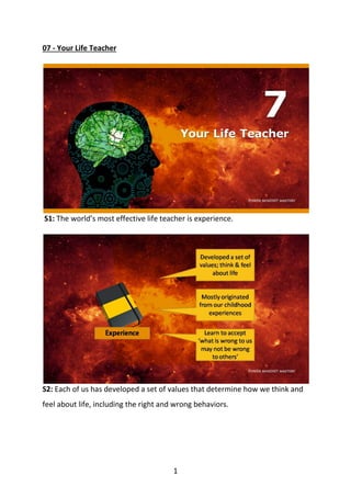 1
07 - Your Life Teacher
S1: The world’s most effective life teacher is experience.
S2: Each of us has developed a set of values that determine how we think and
feel about life, including the right and wrong behaviors.
 