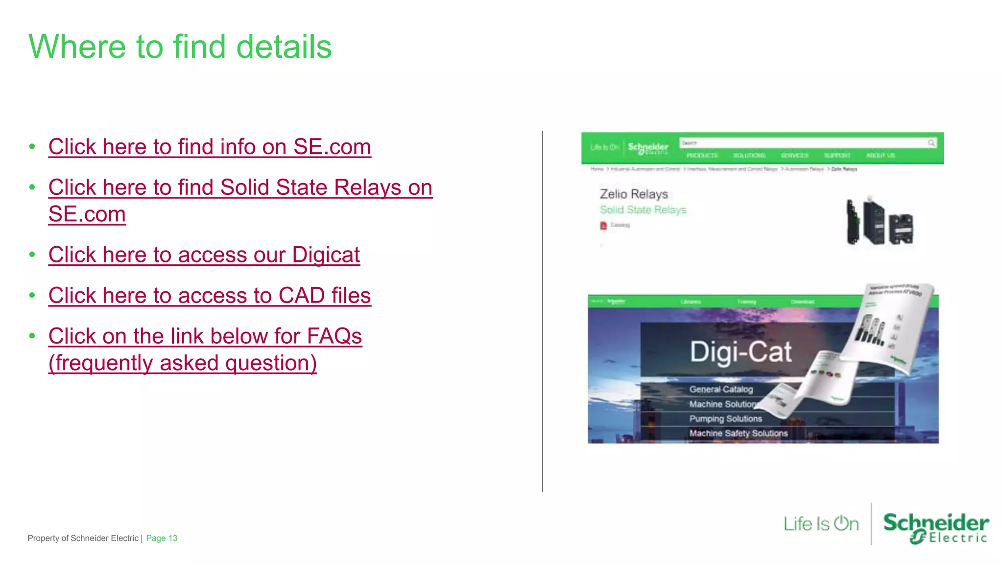 • Click here to find info on SE.com
• Click here to find Solid State Relays on
SE.com
• Click here to access our Digicat
• Click here to access to CAD files
• Click on the link below for FAQs
(frequently asked question)
Property of Schneider Electric |
Where to find details
Page 13
 