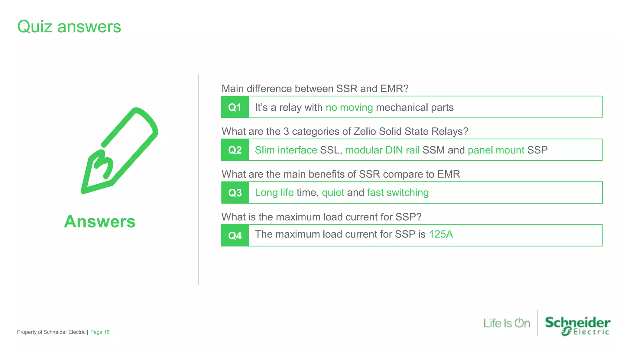 Property of Schneider Electric |
Quiz answers
Q1
Main difference between SSR and EMR?
It’s a relay with no moving mechanical parts
Q2
What are the 3 categories of Zelio Solid State Relays?
Slim interface SSL, modular DIN rail SSM and panel mount SSP
What are the main benefits of SSR compare to EMR
Q3 Long life time, quiet and fast switching
Q4
What is the maximum load current for SSP?
The maximum load current for SSP is 125A
Answers
Page 15
 