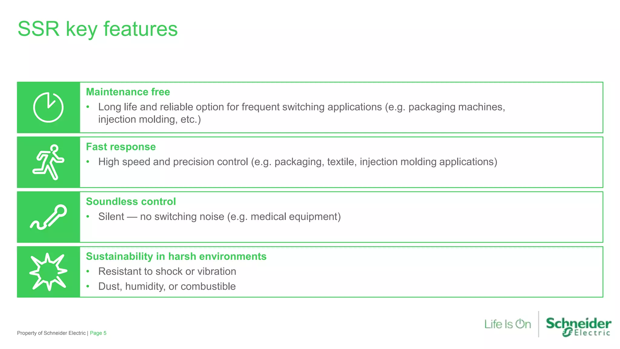 SSR key features
Maintenance free
• Long life and reliable option for frequent switching applications (e.g. packaging machines,
injection molding, etc.)
Fast response
• High speed and precision control (e.g. packaging, textile, injection molding applications)
Soundless control
• Silent — no switching noise (e.g. medical equipment)
Sustainability in harsh environments
• Resistant to shock or vibration
• Dust, humidity, or combustible
Property of Schneider Electric | Page 5
 