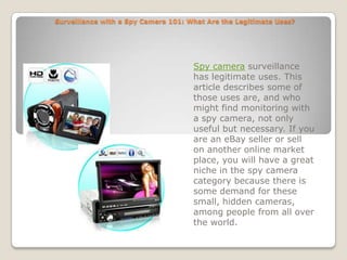 Surveillance with a Spy Camera 101: What Are the Legitimate Uses? Spy camera surveillance has legitimate uses. This article describes some of those uses are, and who might find monitoring with a spy camera, not only useful but necessary. If you are an eBay seller or sell on another online market place, you will have a great niche in the spy camera category because there is some demand for these small, hidden cameras, among people from all over the world. 
