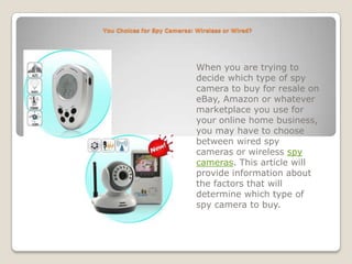 You Choices for Spy Cameras: Wireless or Wired? When you are trying to decide which type of spy camera to buy for resale on eBay, Amazon or whatever marketplace you use for your online home business, you may have to choose between wired spy cameras or wireless spy cameras. This article will provide information about the factors that will determine which type of spy camera to buy.   
