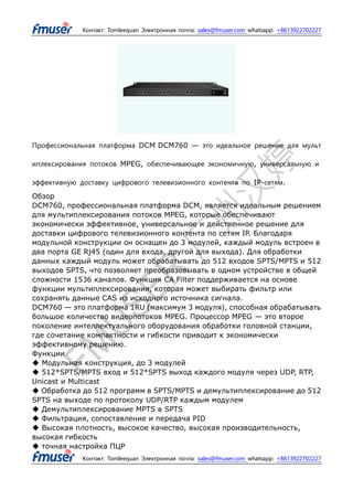 Контакт: Tomleequan Электронная почта: sales@fmuser.com whatsapp: +8613922702227
Контакт: Tomleequan Электронная почта: sales@fmuser.com whatsapp: +8613922702227
Профессиональная платформа DCM DCM760 — это идеальное решение для мульт
иплексирования потоков MPEG, обеспечивающее экономичную, универсальную и
эффективную доставку цифрового телевизионного контента по IP-сетям.
Обзор
DCM760, профессиональная платформа DCM, является идеальным решением
для мультиплексирования потоков MPEG, которые обеспечивают
экономически эффективное, универсальное и действенное решение для
доставки цифрового телевизионного контента по сетям IP. Благодаря
модульной конструкции он оснащен до 3 модулей, каждый модуль встроен в
два порта GE Rj45 (один для входа, другой для выхода). Для обработки
данных каждый модуль может обрабатывать до 512 входов SPTS/MPTS и 512
выходов SPTS, что позволяет преобразовывать в одном устройстве в общей
сложности 1536 каналов. Функция CA Filter поддерживается на основе
функции мультиплексирования, которая может выбирать фильтр или
сохранять данные CAS из исходного источника сигнала.
DCM760 — это платформа 1RU (максимум 3 модуля), способная обрабатывать
большое количество видеопотоков MPEG. Процессор MPEG — это второе
поколение интеллектуального оборудования обработки головной станции,
где сочетание компактности и гибкости приводит к экономически
эффективному решению.
Функции
◆ Модульная конструкция, до 3 модулей
◆ 512*SPTS/MPTS вход и 512*SPTS выход каждого модуля через UDP, RTP,
Unicast и Multicast
◆ Обработка до 512 программ в SPTS/MPTS и демультиплексирование до 512
SPTS на выходе по протоколу UDP/RTP каждым модулем
◆ Демультиплексирование MPTS в SPTS
◆ Фильтрация, сопоставление и передача PID
◆ Высокая плотность, высокое качество, высокая производительность,
высокая гибкость
◆ точная настройка ПЦР
 