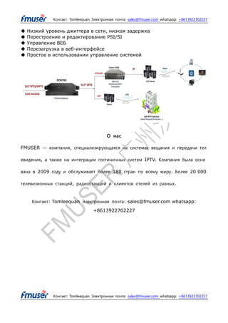 Контакт: Tomleequan Электронная почта: sales@fmuser.com whatsapp: +8613922702227
Контакт: Tomleequan Электронная почта: sales@fmuser.com whatsapp: +8613922702227
◆ Низкий уровень джиттера в сети, низкая задержка
◆ Перестроение и редактирование PSI/SI
◆ Управление ВЕБ
◆ Перезагрузка в веб-интерфейсе
◆ Простое в использовании управление системой
О нас
FMUSER — компания, специализирующаяся на системах вещания и передачи тел
евидения, а также на интеграции гостиничных систем IPTV. Компания была осно
вана в 2009 году и обслуживает более 180 стран по всему миру. Более 20 000
телевизионных станций, радиостанций и клиентов отелей из разных.
Контакт: Tomleequan Электронная почта: sales@fmuser.com whatsapp:
+8613922702227
 