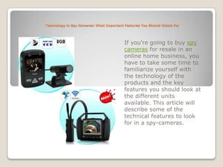 Technology in Spy Cameras: What Important Features You Should Watch For If you're going to buy spy cameras for resale in an online home business, you have to take some time to familiarize yourself with the technology of the products and the key features you should look at the different units available. This article will describe some of the technical features to look for in a spy-cameras. 