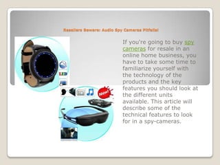 Resellers Beware: Audio Spy Cameras Pitfalls! If you're going to buy spy cameras for resale in an online home business, you have to take some time to familiarize yourself with the technology of the products and the key features you should look at the different units available. This article will describe some of the technical features to look for in a spy-cameras. 