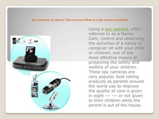 Spy Cameras vs. Nanny: Tips to Know When is a Spy Camera Unethical Using a spy camera, often referred to as a Nanny Cam, control and observing the activities of a nanny or caregiver sit with your child or children, one of the most effective means of protecting the safety and welfare of your children. These spy cameras are very popular, best selling products as parents around the world use to improve the quality of care is given in eight --- --- or not given to their children while the parent is out of the house. 