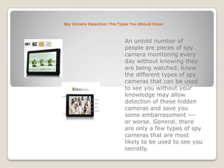 Spy Camera Detection: The Types You Should Know An untold number of people are pieces of spy camera monitoring every day without knowing they are being watched. Know the different types of spy cameras that can be used to see you without your knowledge may allow detection of these hidden cameras and save you some embarrassment --- or worse. General, there are only a few types of spy cameras that are most likely to be used to see you secretly. 