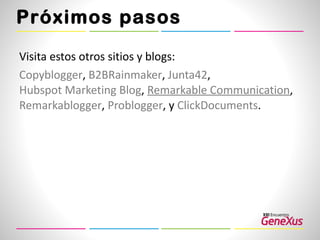 Próximos pasos Visita estos otros sitios y blogs:  Copyblogger ,  B2BRainmaker ,  Junta42 ,  Hubspot Marketing Blog ,  Remarkable  Communication ,  Remarkablogger ,  Problogger , y  ClickDocuments .  