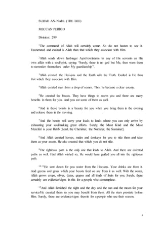 1
SURAH AN-NAHL (THE BEE)
MECCAN PERIOD
Division: 299
1The command of Allah will certainly come. So do not hasten to see it.
Exonerated and exalted is Allah than that which they associate with Him.
2Allah sends down harbinger Ayat/revelations to any of His servants as His
own affair with a soul/spirit, saying: “Surely, there is no god but Me, then warn them
to surrender themselves under My guardianship”.
3Allah created the Heavens and the Earth with the Truth. Exalted is He than
that which they associate with Him.
4Allah created man from a drop of semen. Then he became a clear enemy.
5He created the beasts. They have things to warm you and there are many
benefits in them for you. And you eat some of them as well.
6And in those beasts is a beauty for you when you bring them in the evening
and release them in the morning.
7And the beasts will carry your loads to lands where you can only arrive by
exhausting your soul/making great efforts. Surely, the Most Kind and the Most
Merciful is your Rabb [Lord, the Cherisher, the Nurturer, the Sustainer].
8And Allah created horses, mules and donkeys for you to ride them and take
them as your assets. He also created that which you do not ride.
9The righteous path is the only one that leads to Allah. And there are diverted
paths as well. Had Allah wished so, He would have guided you all into the righteous
path.
10,11He sent down for you water from the Heavens. Your drinks are from it.
And greens and grass which your beasts feed on are from it as well. With the water,
Allah grows crops, olives, dates, grapes and all kinds of fruits for you. Surely, there
certainly are evidence/signs in this for a people who contemplate.
12And Allah furnished the night and the day and the sun and the moon for your
service/He created them so you may benefit from them. All the stars prostate before
Him. Surely, there are evidence/signs therein for a people who use their reason.
 