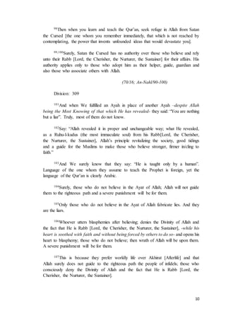 10
98Then when you learn and teach the Qur’an, seek refuge in Allah from Satan
the Cursed [the one whom you remember immediately, that which is not reached by
contemplating, the power that invents unfounded ideas that would devastate you].
99,100Surely, Satan the Cursed has no authority over those who believe and rely
unto their Rabb [Lord, the Cherisher, the Nurturer, the Sustainer] for their affairs. His
authority applies only to those who adopt him as their helper, guide, guardian and
also those who associate others with Allah.
(70/16; An-Nahl/90-100)
Division: 309
101And when We fulfilled an Ayah in place of another Ayah –despite Allah
being the Most Knowing of that which He has revealed- they said: “You are nothing
but a liar”. Truly, most of them do not know.
102Say: “Allah revealed it in proper and unchangeable way; what He revealed,
as a Ruhu-l-kudus (the most immaculate soul) from his Rabb[Lord, the Cherisher,
the Nurturer, the Sustainer], Allah’s principle revitalizing the society, good tidings
and a guide for the Muslims to make those who believe stronger, firmer in/cling to
faith.”
103And We surely know that they say: “He is taught only by a human”.
Language of the one whom they assume to teach the Prophet is foreign, yet the
language of the Qur’an is clearly Arabic.
104Surely, those who do not believe in the Ayat of Allah; Allah will not guide
them to the righteous path and a severe punishment will be for them.
105Only those who do not believe in the Ayat of Allah fabricate lies. And they
are the liars.
106Whoever utters blasphemies after believing; denies the Divinity of Allah and
the fact that He is Rabb [Lord, the Cherisher, the Nurturer, the Sustainer], -while his
heart is soothed with faith and without being forced by others to do so- and opens his
heart to blasphemy; those who do not believe; then wrath of Allah will be upon them.
A severe punishment will be for them.
107This is because they prefer worldly life over Akhirat [Afterlife] and that
Allah surely does not guide to the righteous path the people of infidels; those who
consciously deny the Divinity of Allah and the fact that He is Rabb [Lord, the
Cherisher, the Nurturer, the Sustainer].
 