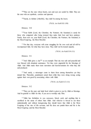 11
108They are the ones whose hearts, ears and eyes are sealed by Allah. They are
the ones who are apathetic, careless and ignorant.
109Surely, in Akhirat [Afterlife], they shall be among the losers.
(70/16; An-Nahl/101-109)
Division: 310
110Your Rabb [Lord, the Cherisher, the Nurturer, the Sustainer] is surely for
those who emigrated after being tortured then make their best and have patience.
Surely, from now on, your Rabb [Lord, the Cherisher, the Nurturer, the Sustainer] is
the Most Forgiving, the Most Merciful.
111On that day, everyone will come struggling for his own soul and all will be
recompensed fully for what they have done. They shall not be treated unjustly.
(70/16; An-Nahl/110-111)
Division: 311
112And Allah gives a city296 as an example: That city was safe and peaceful and
was blessed with abundant sustenance. Yet they were ungrateful for the blessings of
Allah. And Allah made them taste starvation and fear/devastation for what they did
and produced.
113And surely, a messenger came to them from among themselves yet they
denied him. Thereafter, punishment seized them while they were doing wrong; acting
against their own good by associating others with Allah.
(70/16; An-Nahl/112-113)
Division: 312
114Then eat the pure and halal food which is given to you by Allah as blessings.
And be grateful to Allah for this; if you are to worship only Him.
115Allah has forbidden to you carcasses, blood, pork and anything that is
sacrificed in the name of others than Allah. And whoever is forced to eat these
unintentionally and without transgressing they should know that Allah is the Most
Forgiving of the sins of His servants, and He does not punish them and He is the
Most Forgiving and the Most Merciful.
 