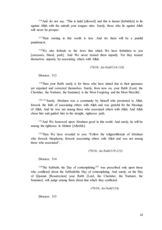 12
116And do not say, “This is halal [allowed] and this is haram [forbidden] to lie
against Allah with the untruth your tongues utter. Surely, those who lie against Allah
will never be prosper.
117Their earning in this world is less. And for them will be a painful
punishment.
118We also forbade to the Jews that which We have forbidden to you
[carcasses, blood, pork]. And We never treated them unjustly. Yet they treated
themselves unjustly by associating others with Allah.
(70/16; An-Nahl/114-118)
Division: 313
119Then your Rabb surely is for those who have sinned due to their ignorance
yet repented and corrected themselves. Surely, from now on, your Rabb [Lord, the
Cherisher, the Nurturer, the Sustainer] is the Most Forgiving and the Most Merciful.
120,121Surely, Abraham was a community by himself who prostrated to Allah,
forsook the faith of associating others with Allah and was grateful for the blessings
of Allah. And he was not among those who associated others with Allah. And Allah
chose him and guided him to the straight, righteous path.
122And We bestowed upon Abraham good in this world. And surely, he will be
among the righteous in Akhirat [Afterlife].
123Then We have revealed to you: “Follow the religion/lifestyle of Abraham
who forsook blasphemy; forsook associating others with Allah and was not among
those who associated”.
(70/16; An-Nahl/119-123)
Division: 314
124The Sabbath; the Day of contemplating,297 was prescribed only upon those
who conflicted about the Sabbath/the Day of contemplating. And surely, on the Day
of Qiyamat [Resurrection] your Rabb [Lord, the Cherisher, the Nurturer, the
Sustainer] will judge among them about that which they conflicted.
(70/16; An-Nahl/124)
Division: 315
 